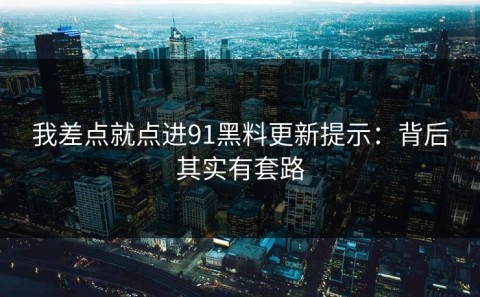我差点就点进91黑料更新提示：背后其实有套路