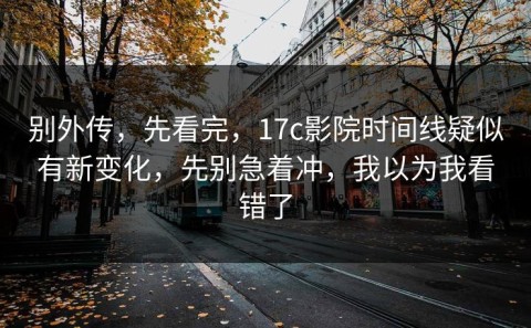 别外传，先看完，17c影院时间线疑似有新变化，先别急着冲，我以为我看错了
