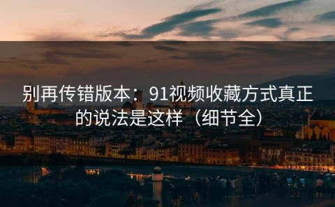 别再传错版本：91视频收藏方式真正的说法是这样（细节全）