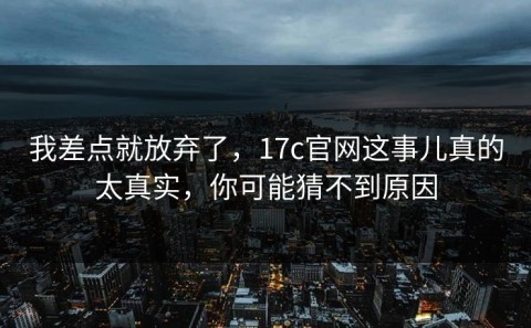 我差点就放弃了，17c官网这事儿真的太真实，你可能猜不到原因