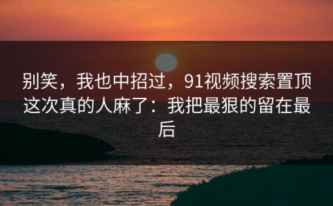 别笑，我也中招过，91视频搜索置顶这次真的人麻了：我把最狠的留在最后