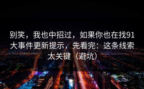 别笑，我也中招过，如果你也在找91大事件更新提示，先看完：这条线索太关键（避坑）