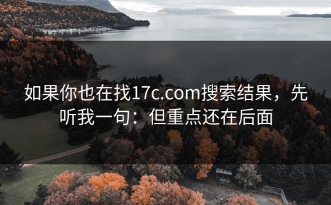 如果你也在找17c.com搜索结果，先听我一句：但重点还在后面