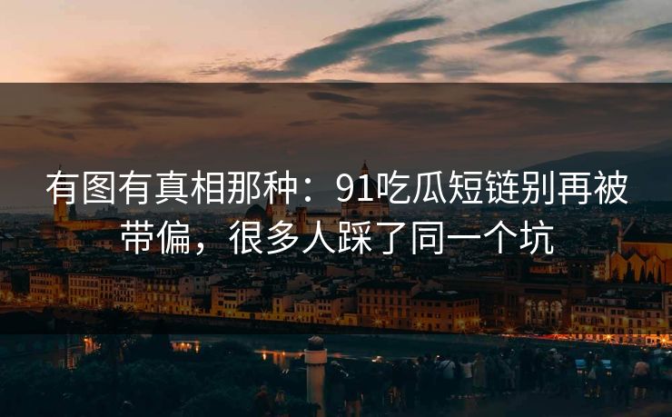 有图有真相那种：91吃瓜短链别再被带偏，很多人踩了同一个坑