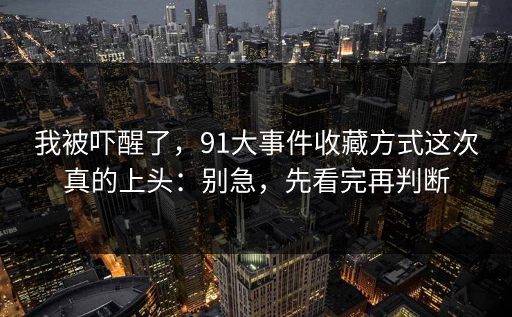 我被吓醒了,91大事件收藏方式这次真的上头:别急,先看完再判断 我被吓醒了,91大事件收藏方式这次真的上头:别急,先看完再判断