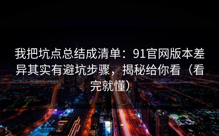 我把坑点总结成清单：91官网版本差异其实有避坑步骤，揭秘给你看（看完就懂）