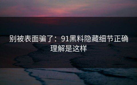 别被表面骗了：91黑料隐藏细节正确理解是这样
