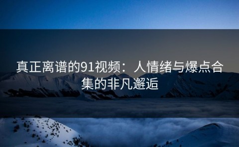 真正离谱的91视频：人情绪与爆点合集的非凡邂逅