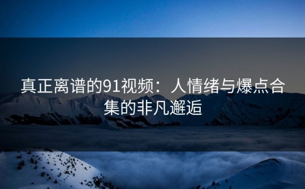 真正离谱的91视频：人情绪与爆点合集的非凡邂逅