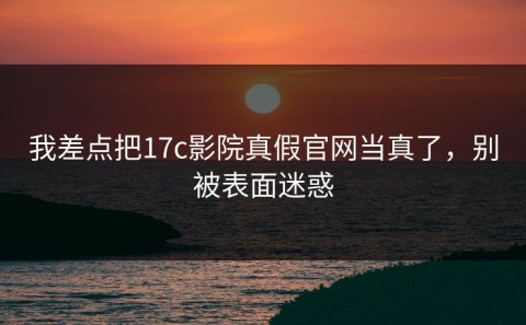 我差点把17c影院真假官网当真了，别被表面迷惑