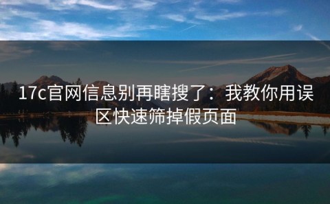 17c官网信息别再瞎搜了：我教你用误区快速筛掉假页面