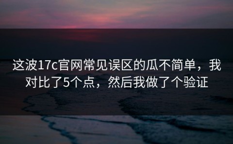 这波17c官网常见误区的瓜不简单，我对比了5个点，然后我做了个验证