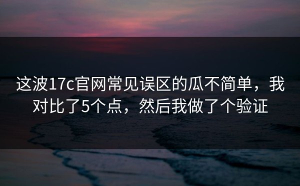 这波17c官网常见误区的瓜不简单，我对比了5个点，然后我做了个验证
