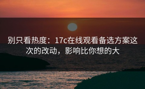别只看热度：17c在线观看备选方案这次的改动，影响比你想的大