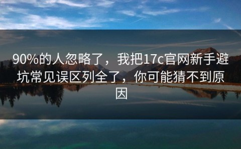 90%的人忽略了，我把17c官网新手避坑常见误区列全了，你可能猜不到原因