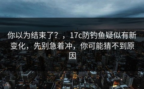 你以为结束了？，17c防钓鱼疑似有新变化，先别急着冲，你可能猜不到原因