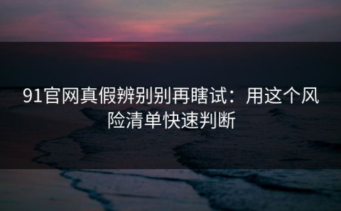 91官网真假辨别别再瞎试：用这个风险清单快速判断