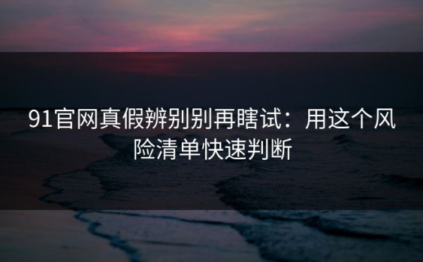 91官网真假辨别别再瞎试：用这个风险清单快速判断