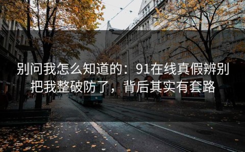 别问我怎么知道的：91在线真假辨别把我整破防了，背后其实有套路