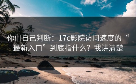 你们自己判断：17c影院访问速度的“最新入口”到底指什么？我讲清楚