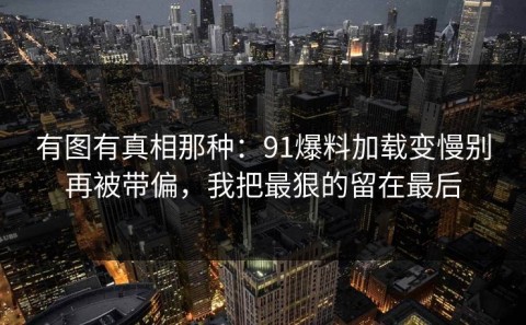 有图有真相那种：91爆料加载变慢别再被带偏，我把最狠的留在最后