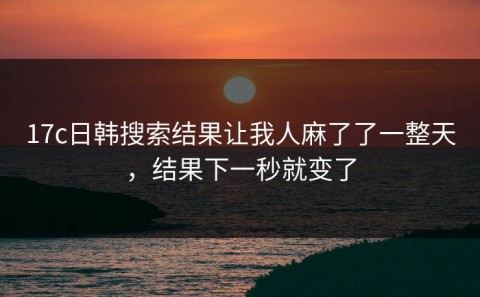 17c日韩搜索结果让我人麻了了一整天，结果下一秒就变了