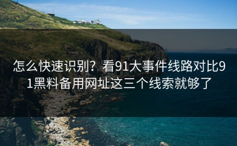 怎么快速识别？看91大事件线路对比91黑料备用网址这三个线索就够了