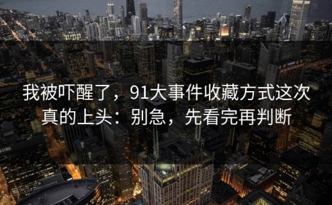 我被吓醒了，91大事件收藏方式这次真的上头：别急，先看完再判断