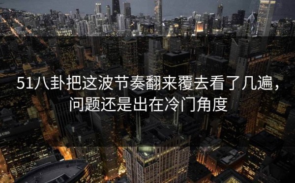 51八卦把这波节奏翻来覆去看了几遍，问题还是出在冷门角度
