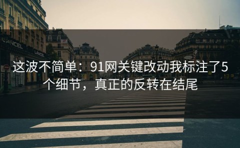 这波不简单：91网关键改动我标注了5个细节，真正的反转在结尾