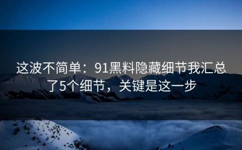 这波不简单：91黑料隐藏细节我汇总了5个细节，关键是这一步