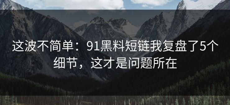 这波不简单：91黑料短链我复盘了5个细节，这才是问题所在