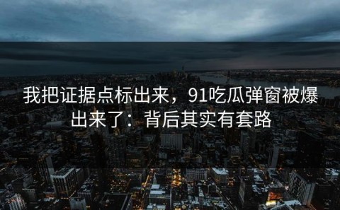 我把证据点标出来，91吃瓜弹窗被爆出来了：背后其实有套路