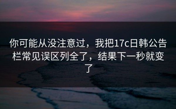你可能从没注意过，我把17c日韩公告栏常见误区列全了，结果下一秒就变了