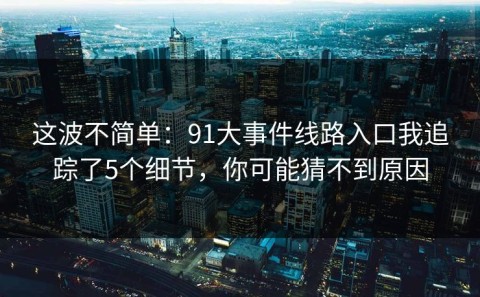 这波不简单：91大事件线路入口我追踪了5个细节，你可能猜不到原因