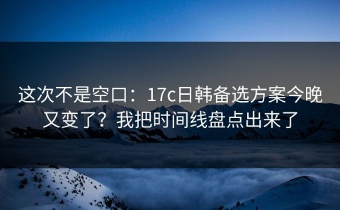 这次不是空口：17c日韩备选方案今晚又变了？我把时间线盘点出来了