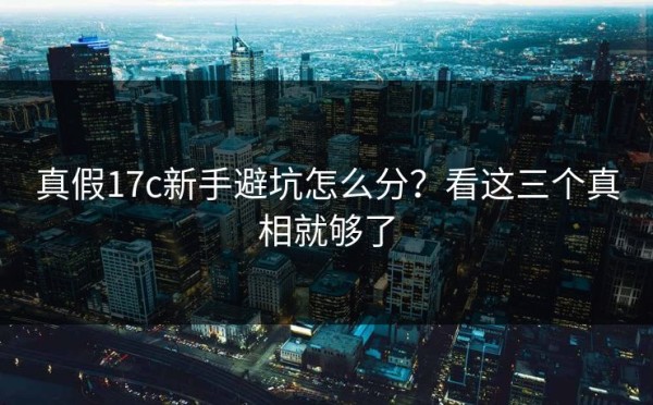 真假17c新手避坑怎么分？看这三个真相就够了