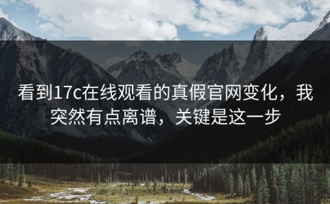 看到17c在线观看的真假官网变化，我突然有点离谱，关键是这一步