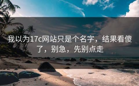 我以为17c网站只是个名字，结果看傻了，别急，先别点走