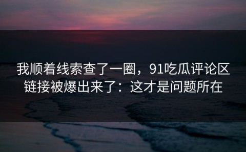 我顺着线索查了一圈，91吃瓜评论区链接被爆出来了：这才是问题所在