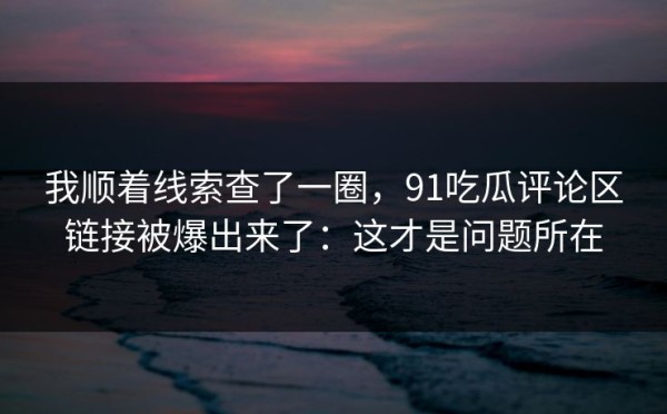 我顺着线索查了一圈，91吃瓜评论区链接被爆出来了：这才是问题所在