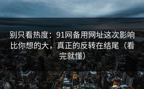 别只看热度：91网备用网址这次影响比你想的大，真正的反转在结尾（看完就懂）