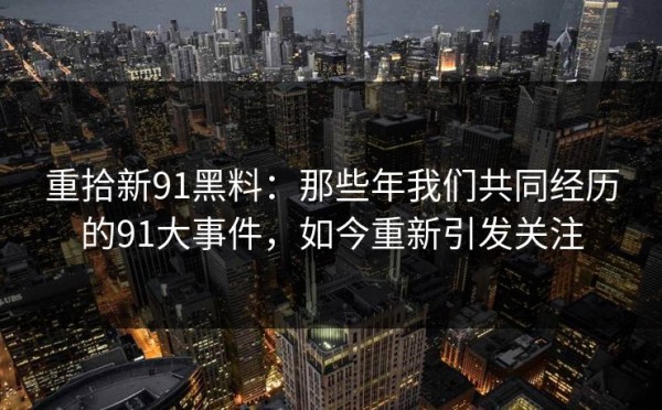 重拾新91黑料：那些年我们共同经历的91大事件，如今重新引发关注