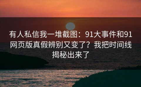 有人私信我一堆截图：91大事件和91网页版真假辨别又变了？我把时间线揭秘出来了