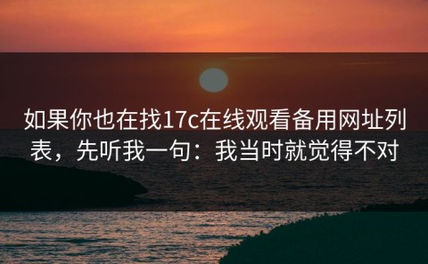 如果你也在找17c在线观看备用网址列表，先听我一句：我当时就觉得不对