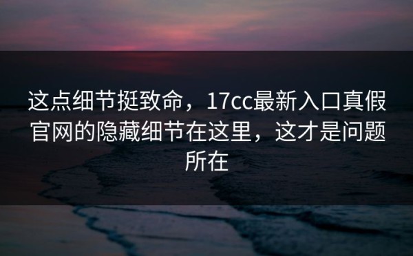 这点细节挺致命，17cc最新入口真假官网的隐藏细节在这里，这才是问题所在
