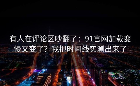 有人在评论区吵翻了：91官网加载变慢又变了？我把时间线实测出来了