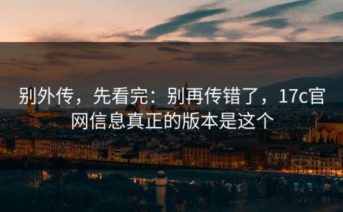 别外传，先看完：别再传错了，17c官网信息真正的版本是这个