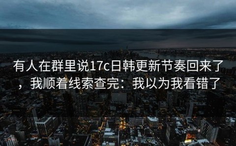 有人在群里说17c日韩更新节奏回来了，我顺着线索查完：我以为我看错了
