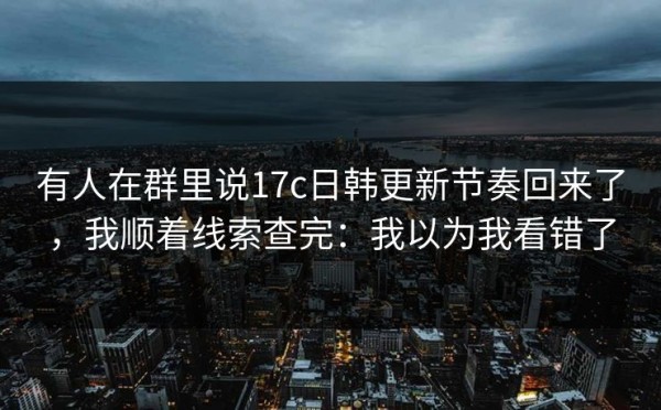 有人在群里说17c日韩更新节奏回来了，我顺着线索查完：我以为我看错了